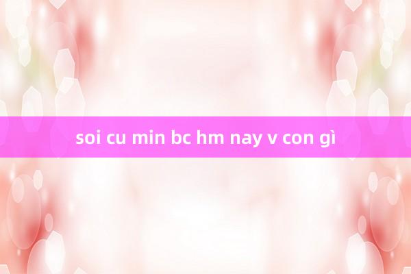 soi cu min bc hm nay v con gì