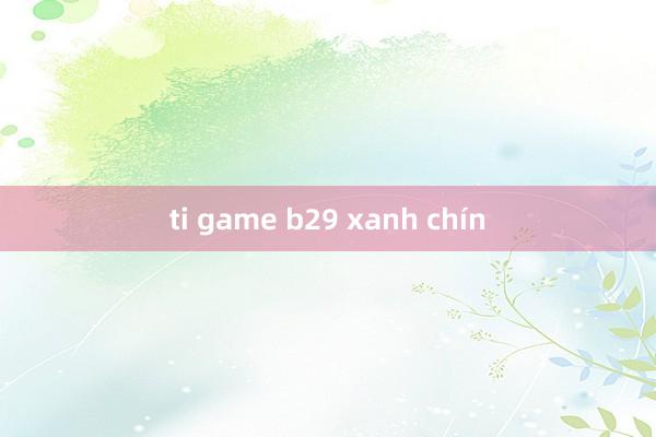 ti game b29 xanh chín