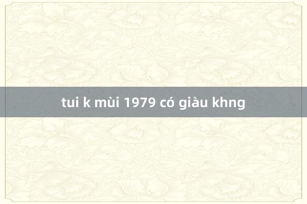 tui k mùi 1979 có giàu khng