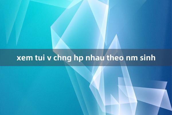 xem tui v chng hp nhau theo nm sinh