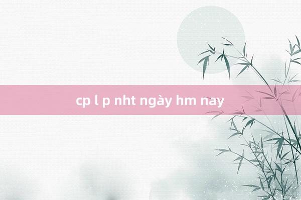 cp l p nht ngày hm nay