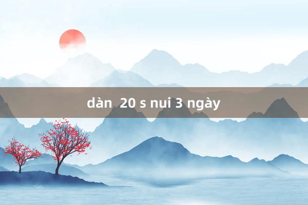 dàn  20 s nui 3 ngày