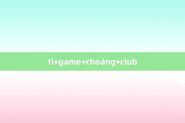 ti+game+choáng+club