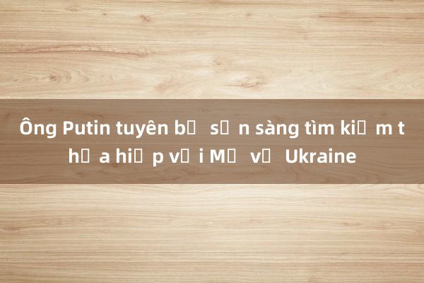 Ông Putin tuyên bố sẵn sàng tìm kiếm thỏa hiệp với Mỹ về Ukraine