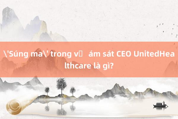 'Súng ma' trong vụ ám sát CEO UnitedHealthcare là gì?