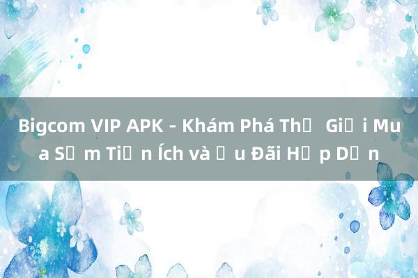 Bigcom VIP APK - Khám Phá Thế Giới Mua Sắm Tiện Ích và Ưu Đãi Hấp Dẫn