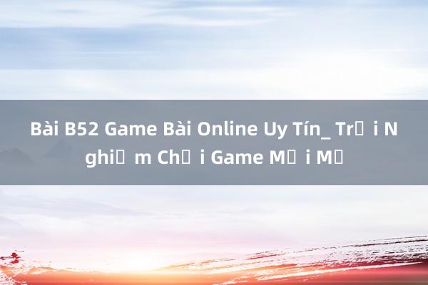 Bài B52 Game Bài Online Uy Tín_ Trải Nghiệm Chơi Game Mới Mẻ