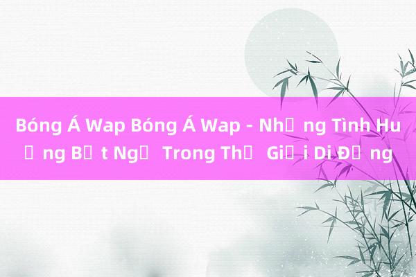 Bóng Á Wap Bóng Á Wap - Những Tình Huống Bất Ngờ Trong Thế Giới Di Động