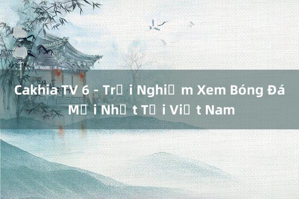 Cakhia TV 6 - Trải Nghiệm Xem Bóng Đá Mới Nhất Tại Việt Nam