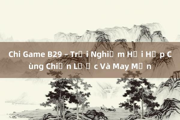 Chi Game B29 – Trải Nghiệm Hồi Hộp Cùng Chiến Lược Và May Mắn