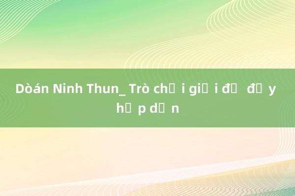 Dòán Ninh Thun_ Trò chơi giải đố đầy hấp dẫn