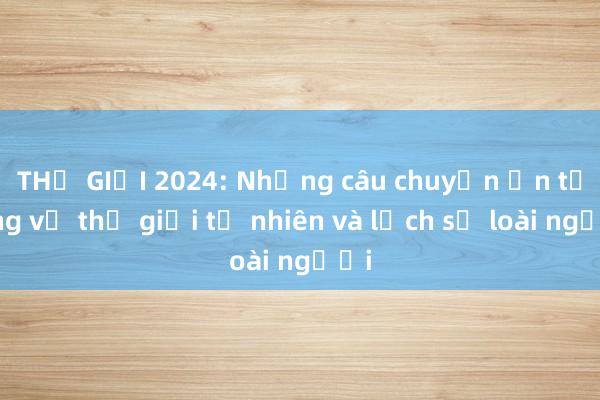 THẾ GIỚI 2024: Những câu chuyện ấn tượng về thế giới tự nhiên và lịch sử loài người