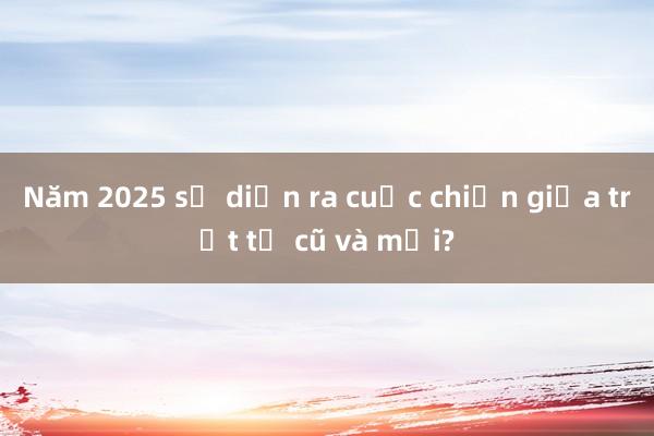 Năm 2025 sẽ diễn ra cuộc chiến giữa trật tự cũ và mới?