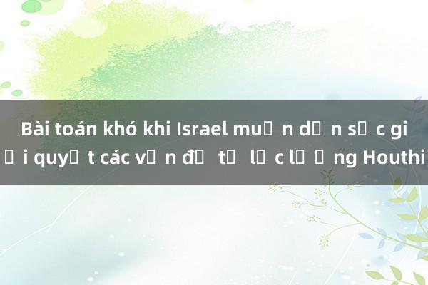 Bài toán khó khi Israel muốn dồn sức giải quyết các vấn đề từ lực lượng Houthi