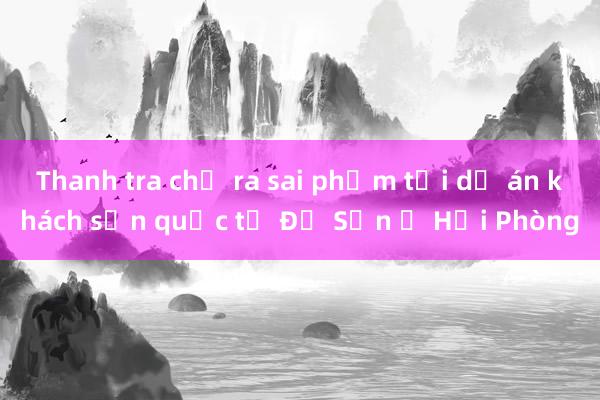 Thanh tra chỉ ra sai phạm tại dự án khách sạn quốc tế Đồ Sơn ở Hải Phòng