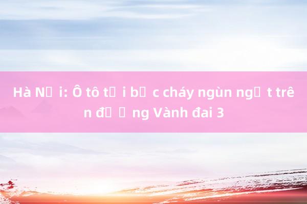 Hà Nội: Ô tô tải bốc cháy ngùn ngụt trên đường Vành đai 3