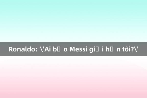 Ronaldo: 'Ai bảo Messi giỏi hơn tôi?'