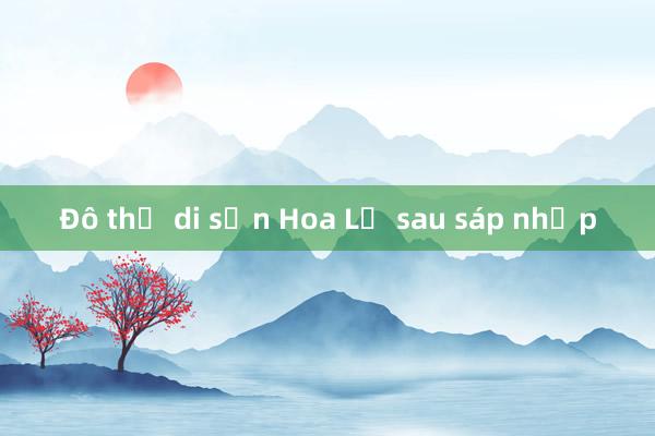 Đô thị di sản Hoa Lư sau sáp nhập