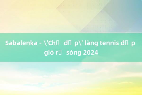 Sabalenka - 'Chị đẹp' làng tennis đạp gió rẽ sóng 2024