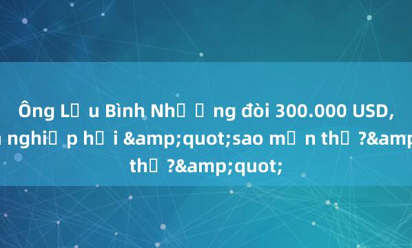 Ông Lưu Bình Nhưỡng đòi 300.000 USD， doanh nghiệp hỏi &quot;sao mặn thế?&quot;