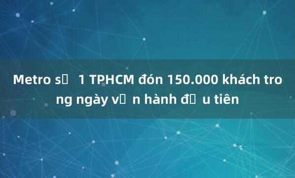 Metro số 1 TPHCM đón 150.000 khách trong ngày vận hành đầu tiên