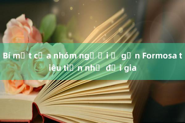 Bí mật của nhóm người ở gần Formosa tiêu tiền như đại gia