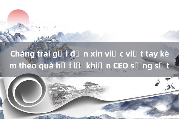 Chàng trai gửi đơn xin việc viết tay kèm theo quà hối lộ khiến CEO sửng sốt